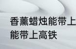 香薰蜡烛能带上高铁吗 香薰蜡烛能不能带上高铁