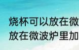 烧杯可以放在微波炉里加热么 烧杯能放在微波炉里加热么