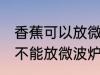 香蕉可以放微波炉里面加热吗 香蕉能不能放微波炉里面加热