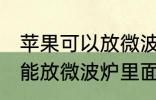 苹果可以放微波炉里面转吗 苹果能不能放微波炉里面转