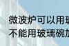 微波炉可以用玻璃碗加热吗 微波炉能不能用玻璃碗加热