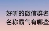 好听的微信群名称霸气 好听的微信群名称霸气有哪些