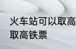 火车站可以取高铁票吗 能不能火车站取高铁票