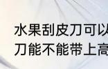 水果刮皮刀可以带上高铁吗 水果刮皮刀能不能带上高铁