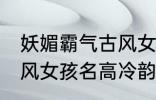 妖媚霸气古风女子名字 妖媚霸气的古风女孩名高冷韵味十足