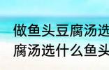 做鱼头豆腐汤选哪种鱼头好 做鱼头豆腐汤选什么鱼头好