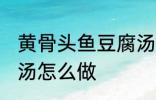 黄骨头鱼豆腐汤的做法 黄骨头鱼豆腐汤怎么做